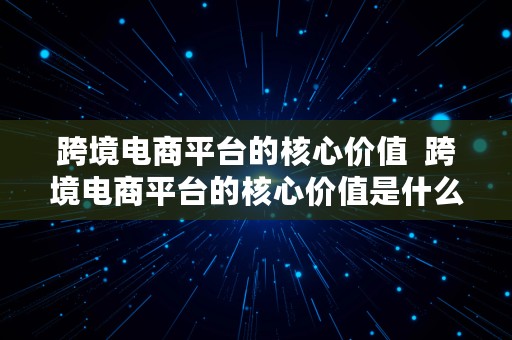 跨境电商平台的核心价值  跨境电商平台的核心价值是什么