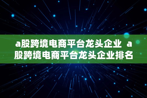 a股跨境电商平台龙头企业  a股跨境电商平台龙头企业排名