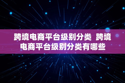 跨境电商平台级别分类  跨境电商平台级别分类有哪些