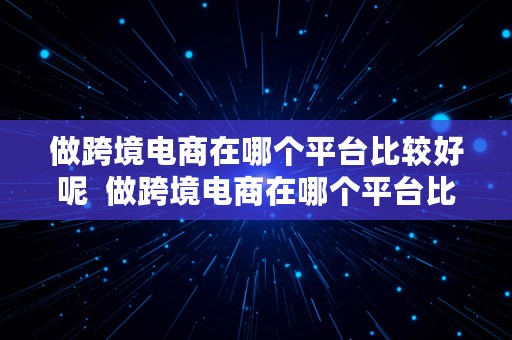 做跨境电商在哪个平台比较好呢  做跨境电商在哪个平台比较好呢知乎