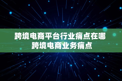 跨境电商平台行业痛点在哪  跨境电商业务痛点