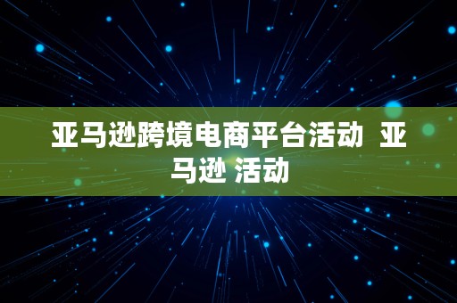 亚马逊跨境电商平台活动  亚马逊 活动