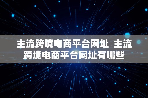 主流跨境电商平台网址  主流跨境电商平台网址有哪些