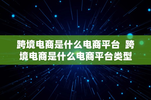 跨境电商是什么电商平台  跨境电商是什么电商平台类型