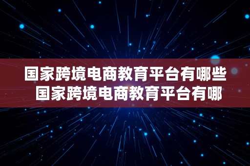 国家跨境电商教育平台有哪些  国家跨境电商教育平台有哪些公司