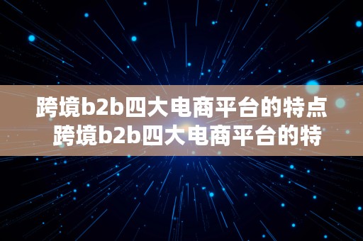 跨境b2b四大电商平台的特点  跨境b2b四大电商平台的特点是什么