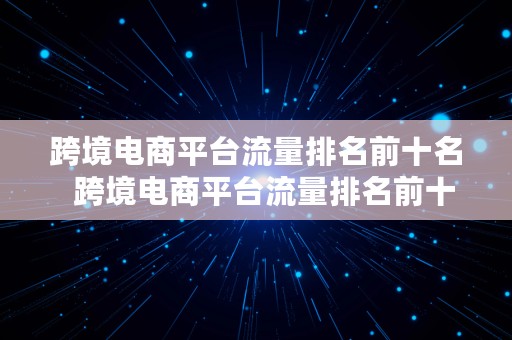 跨境电商平台流量排名前十名  跨境电商平台流量排名前十名有哪些