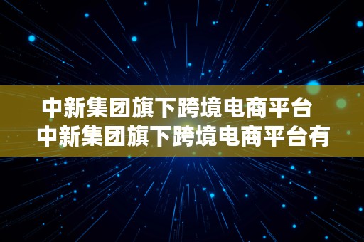 中新集团旗下跨境电商平台  中新集团旗下跨境电商平台有哪些