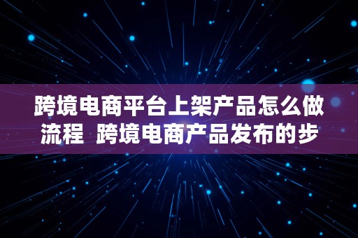 跨境电商平台上架产品怎么做流程  跨境电商产品发布的步骤