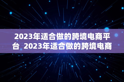 2023年适合做的跨境电商平台  2023年适合做的跨境电商平台有哪些