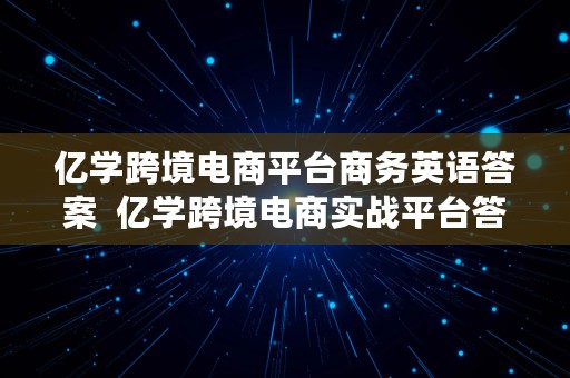 亿学跨境电商平台商务英语答案  亿学跨境电商实战平台答案