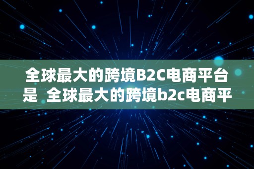 全球最大的跨境B2C电商平台是  全球最大的跨境b2c电商平台是哪个