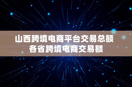 山西跨境电商平台交易总额  各省跨境电商交易额