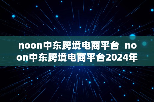 noon中东跨境电商平台  noon中东跨境电商平台2024年9月个体工商户可以入驻么