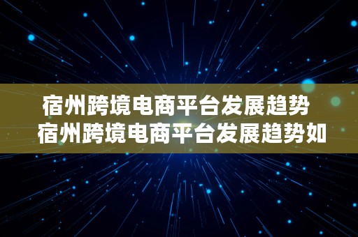 宿州跨境电商平台发展趋势  宿州跨境电商平台发展趋势如何