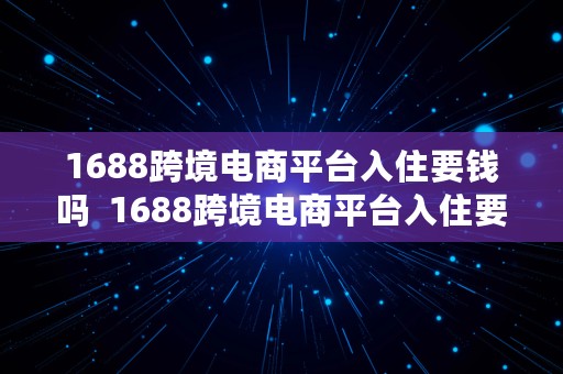 1688跨境电商平台入住要钱吗  1688跨境电商平台入住要钱吗知乎