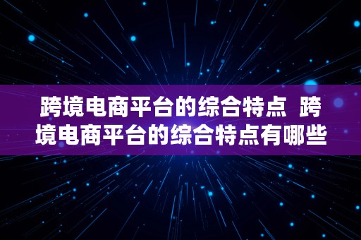 跨境电商平台的综合特点  跨境电商平台的综合特点有哪些