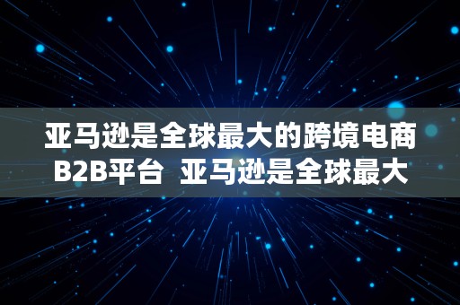 亚马逊是全球最大的跨境电商B2B平台  亚马逊是全球最大的跨境电商b2b平台吗