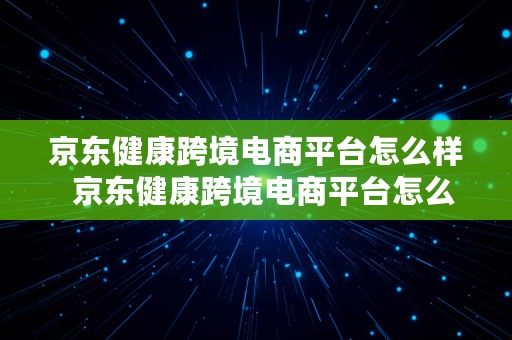 京东健康跨境电商平台怎么样  京东健康跨境电商平台怎么样啊