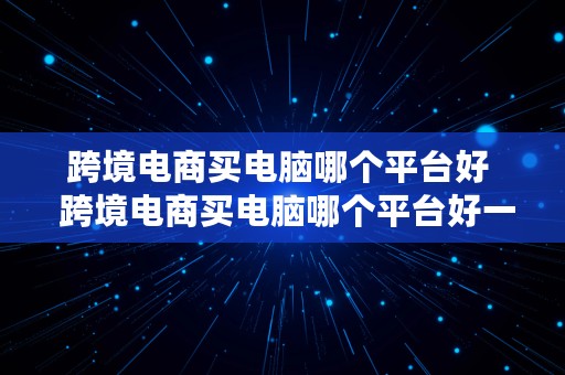 跨境电商买电脑哪个平台好  跨境电商买电脑哪个平台好一点