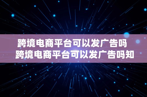 跨境电商平台可以发广告吗  跨境电商平台可以发广告吗知乎