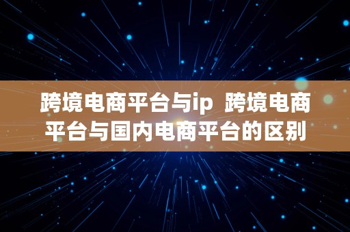 跨境电商平台与ip  跨境电商平台与国内电商平台的区别