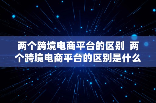 两个跨境电商平台的区别  两个跨境电商平台的区别是什么