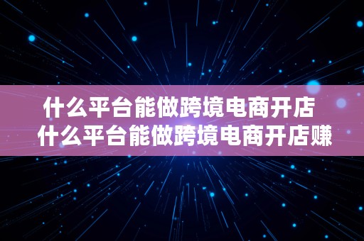 什么平台能做跨境电商开店  什么平台能做跨境电商开店赚钱