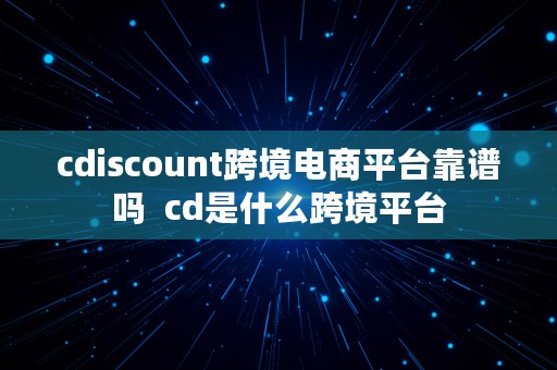 cdiscount跨境电商平台靠谱吗  cd是什么跨境平台